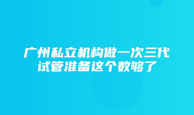 广州私立机构做一次三代试管准备这个数够了