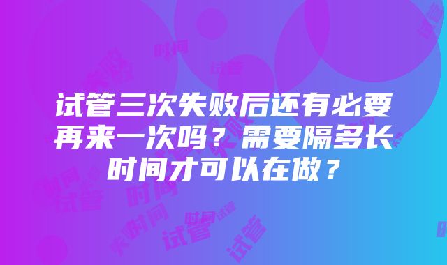 试管三次失败后还有必要再来一次吗？需要隔多长时间才可以在做？