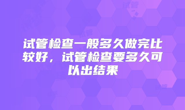 试管检查一般多久做完比较好，试管检查要多久可以出结果