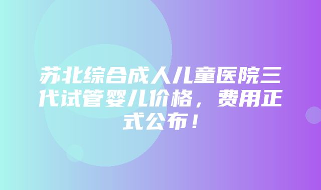 苏北综合成人儿童医院三代试管婴儿价格，费用正式公布！