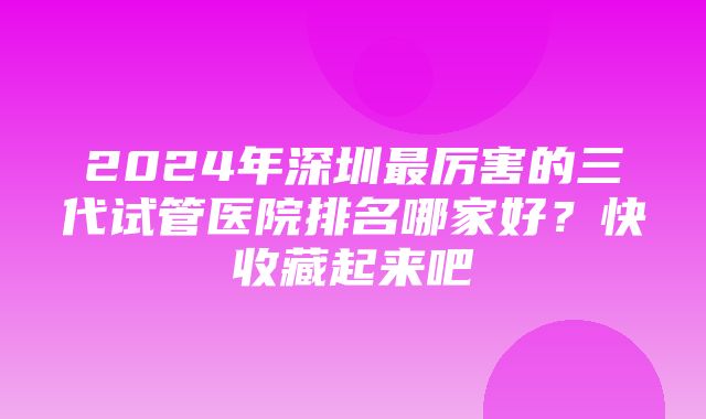 2024年深圳最厉害的三代试管医院排名哪家好？快收藏起来吧