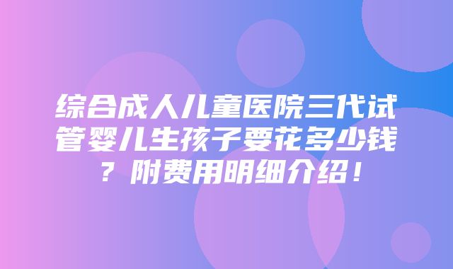 综合成人儿童医院三代试管婴儿生孩子要花多少钱？附费用明细介绍！