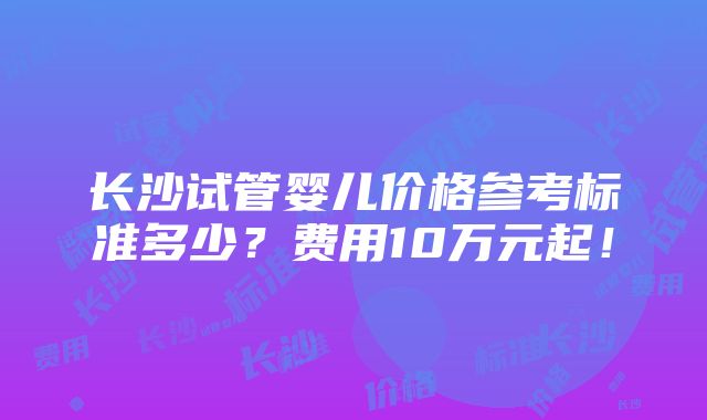 长沙试管婴儿价格参考标准多少？费用10万元起！