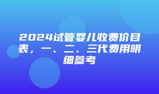 2024试管婴儿收费价目表，一、二、三代费用明细参考