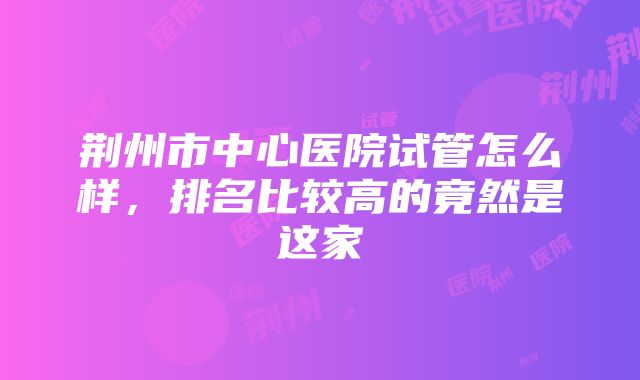 荆州市中心医院试管怎么样，排名比较高的竟然是这家