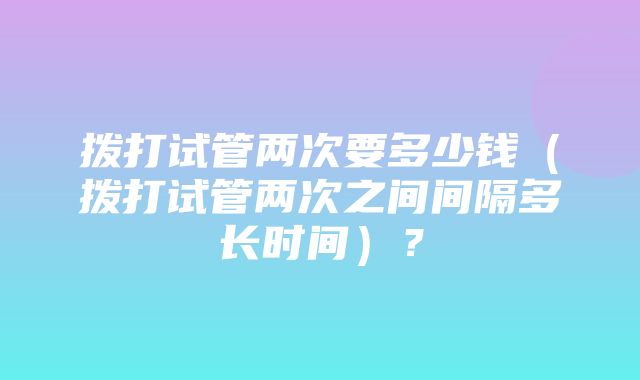 拨打试管两次要多少钱（拨打试管两次之间间隔多长时间）？