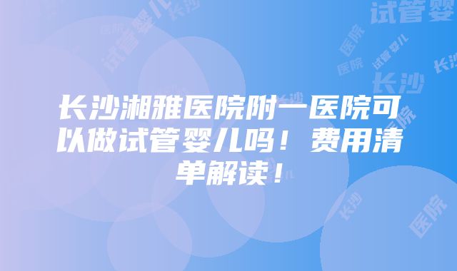 长沙湘雅医院附一医院可以做试管婴儿吗！费用清单解读！