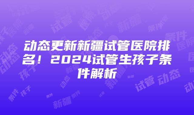 动态更新新疆试管医院排名！2024试管生孩子条件解析