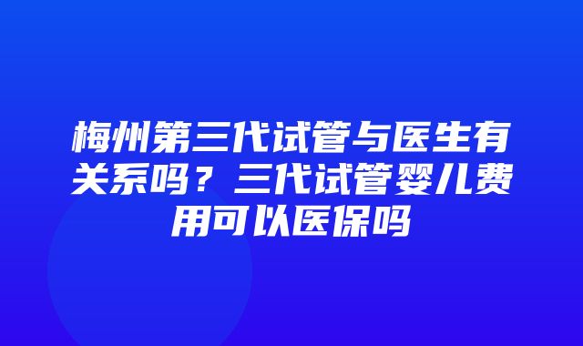 梅州第三代试管与医生有关系吗？三代试管婴儿费用可以医保吗