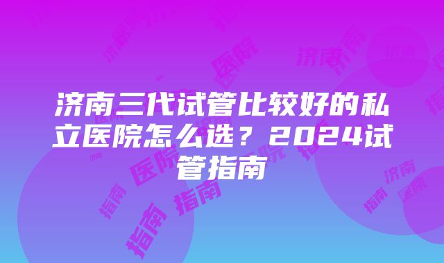 济南三代试管比较好的私立医院怎么选？2024试管指南