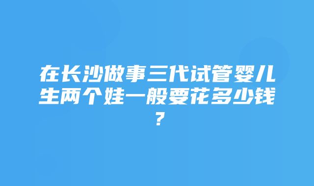 在长沙做事三代试管婴儿生两个娃一般要花多少钱？