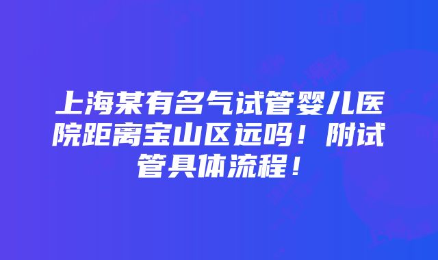 上海某有名气试管婴儿医院距离宝山区远吗！附试管具体流程！