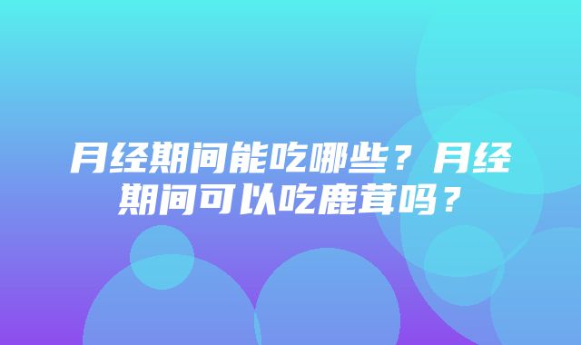 月经期间能吃哪些？月经期间可以吃鹿茸吗？