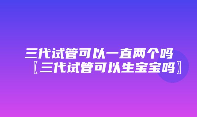 三代试管可以一直两个吗〖三代试管可以生宝宝吗〗