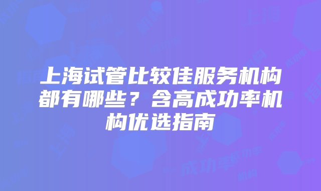 上海试管比较佳服务机构都有哪些？含高成功率机构优选指南