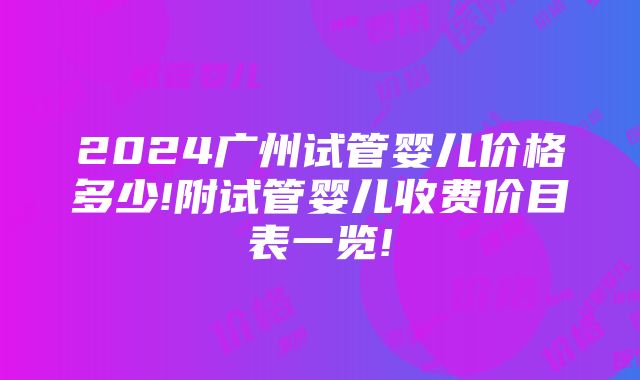 2024广州试管婴儿价格多少!附试管婴儿收费价目表一览!