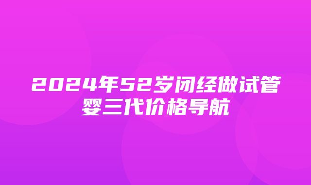 2024年52岁闭经做试管婴三代价格导航