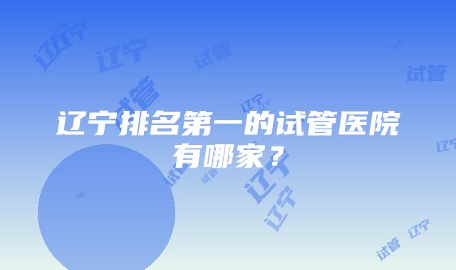 辽宁排名第一的试管医院有哪家？