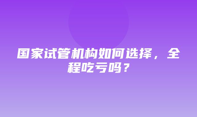 国家试管机构如何选择，全程吃亏吗？