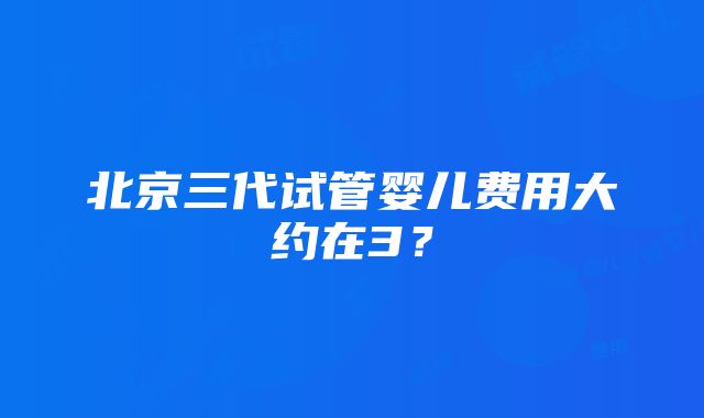 北京三代试管婴儿费用大约在3？