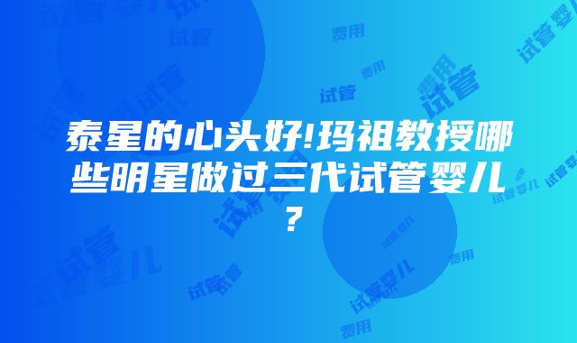 泰星的心头好!玛祖教授哪些明星做过三代试管婴儿？