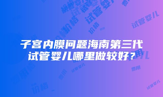 子宫内膜问题海南第三代试管婴儿哪里做较好？