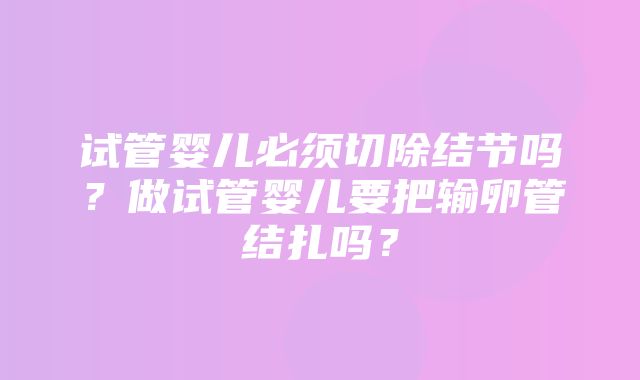 试管婴儿必须切除结节吗？做试管婴儿要把输卵管结扎吗？