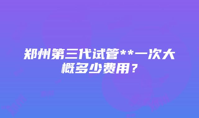 郑州第三代试管**一次大概多少费用？