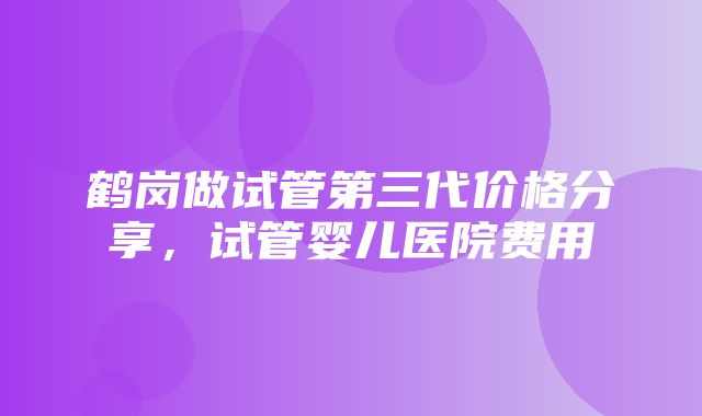 鹤岗做试管第三代价格分享，试管婴儿医院费用