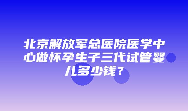 北京解放军总医院医学中心做怀孕生子三代试管婴儿多少钱？