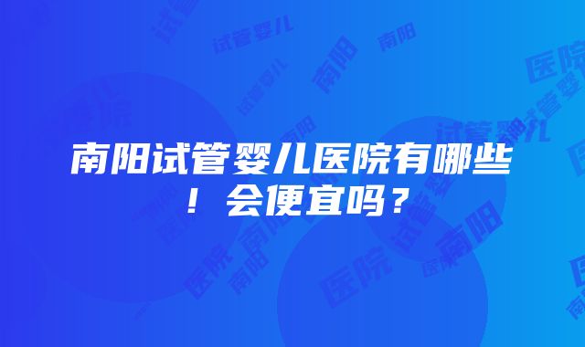 南阳试管婴儿医院有哪些！会便宜吗？