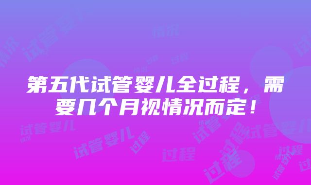 第五代试管婴儿全过程，需要几个月视情况而定！