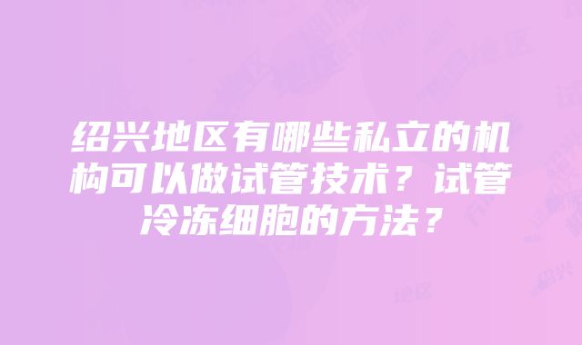 绍兴地区有哪些私立的机构可以做试管技术？试管冷冻细胞的方法？