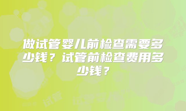 做试管婴儿前检查需要多少钱？试管前检查费用多少钱？