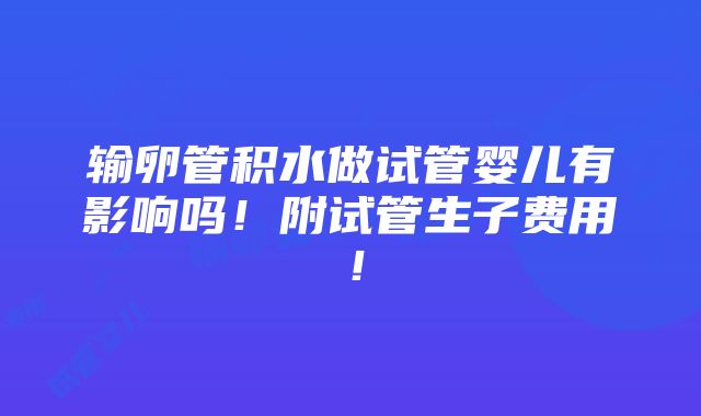 输卵管积水做试管婴儿有影响吗！附试管生子费用！