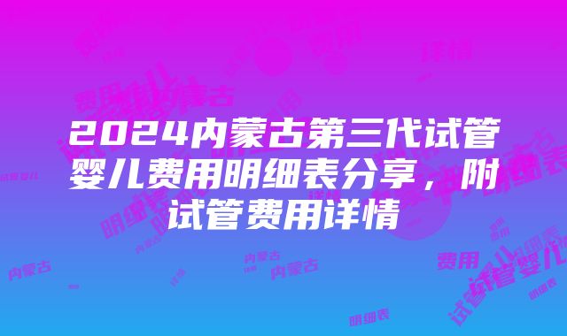 2024内蒙古第三代试管婴儿费用明细表分享，附试管费用详情