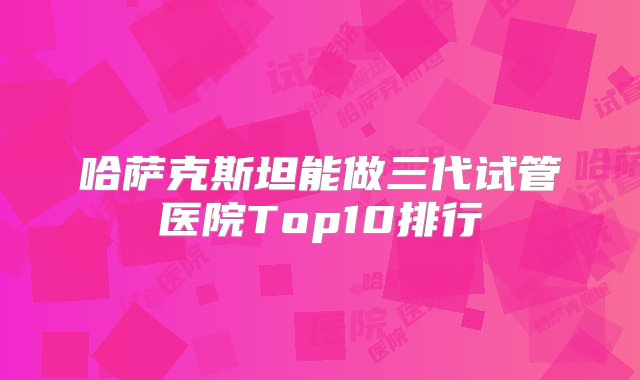 哈萨克斯坦能做三代试管医院Top10排行