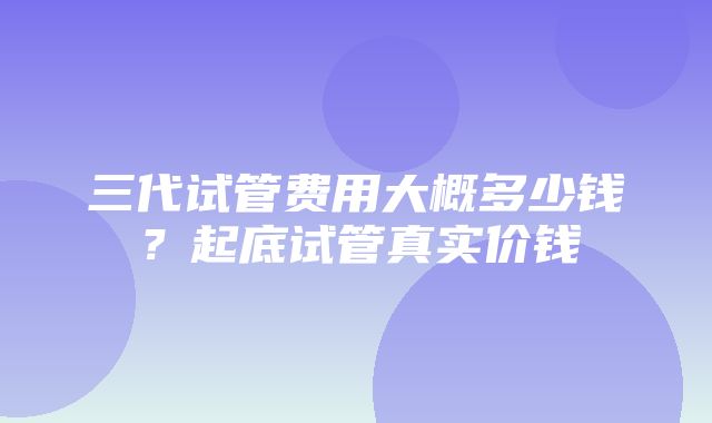 三代试管费用大概多少钱？起底试管真实价钱