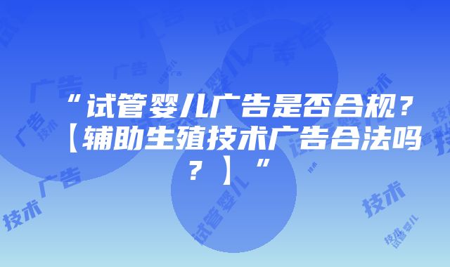 “试管婴儿广告是否合规？【辅助生殖技术广告合法吗？】”