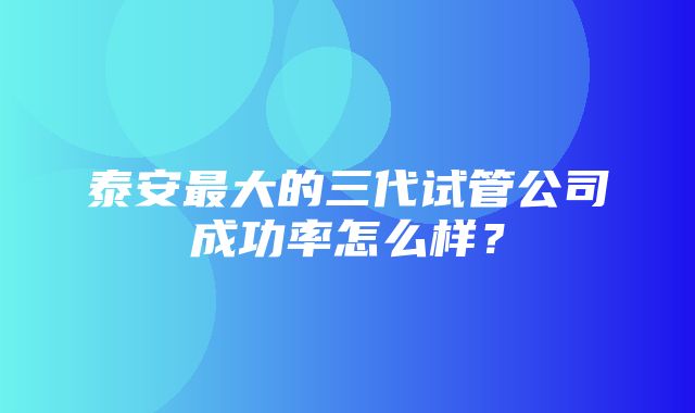 泰安最大的三代试管公司成功率怎么样？