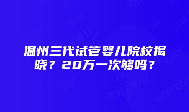 温州三代试管婴儿院校揭晓？20万一次够吗？