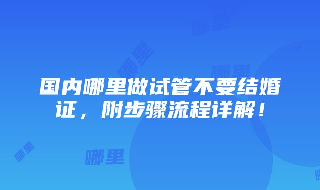 国内哪里做试管不要结婚证，附步骤流程详解！