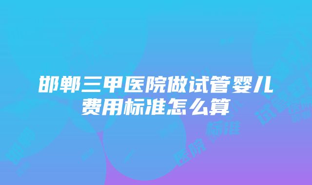 邯郸三甲医院做试管婴儿费用标准怎么算