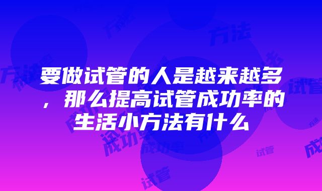 要做试管的人是越来越多，那么提高试管成功率的生活小方法有什么