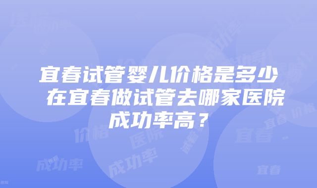 宜春试管婴儿价格是多少 在宜春做试管去哪家医院成功率高？