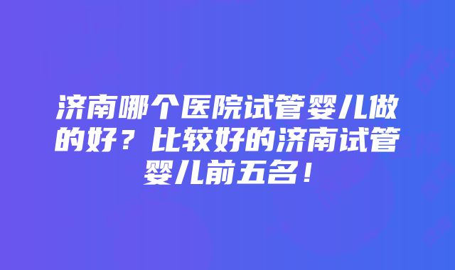 济南哪个医院试管婴儿做的好？比较好的济南试管婴儿前五名！