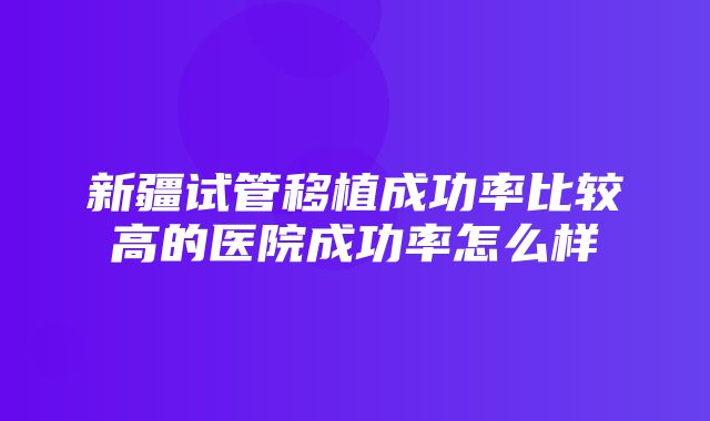 新疆试管移植成功率比较高的医院成功率怎么样