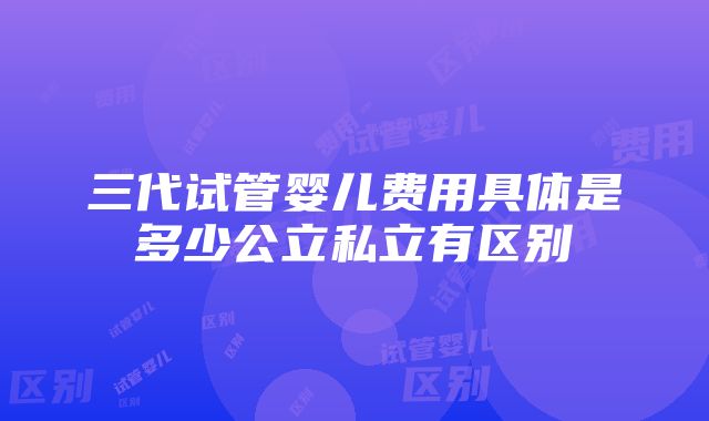 三代试管婴儿费用具体是多少公立私立有区别