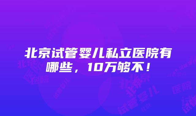 北京试管婴儿私立医院有哪些，10万够不！