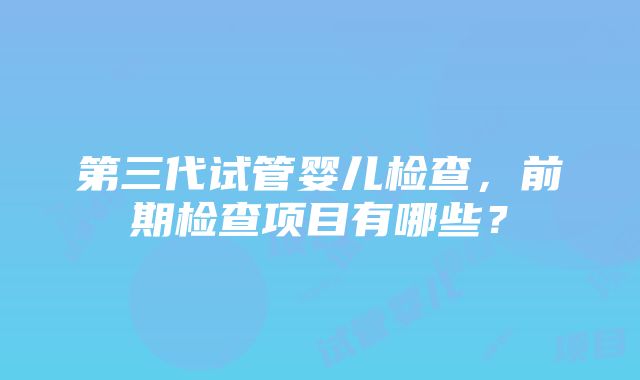 第三代试管婴儿检查，前期检查项目有哪些？